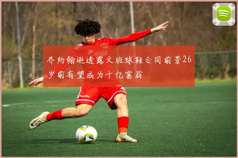乔约翰逊透露文班球鞋合同前景26岁前有望成为十亿富翁