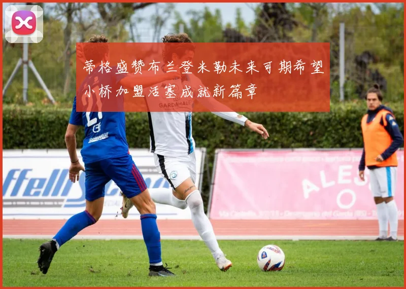 蒂格盛赞布兰登米勒未来可期希望小桥加盟活塞成就新篇章