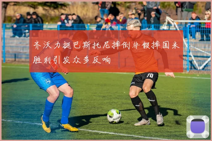 齐沃力挺巴斯托尼摔倒非假摔国米胜利引发众多反响