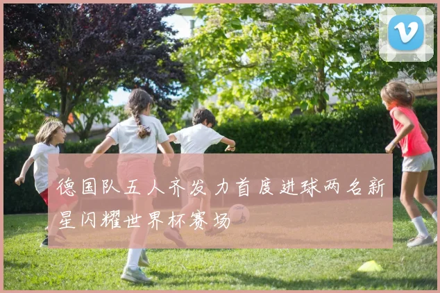 德国队五人齐发力首度进球两名新星闪耀世界杯赛场