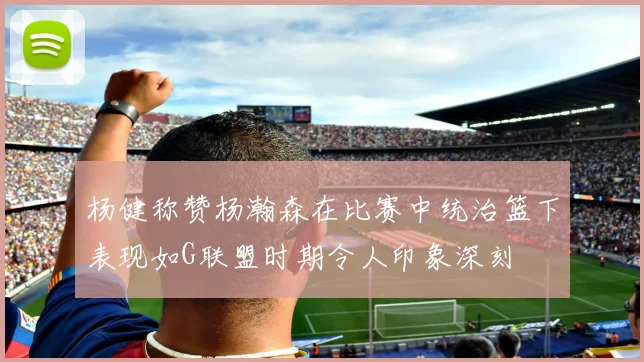 杨健称赞杨瀚森在比赛中统治篮下表现如G联盟时期令人印象深刻