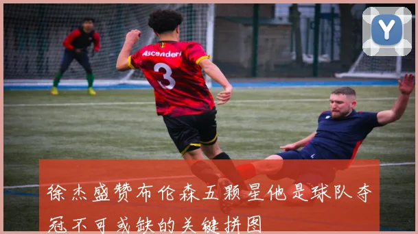 徐杰盛赞布伦森五颗星他是球队夺冠不可或缺的关键拼图