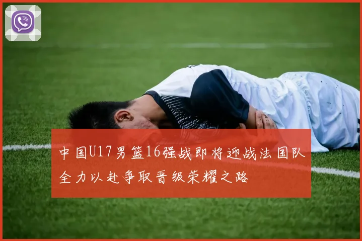 中国U17男篮16强战即将迎战法国队全力以赴争取晋级荣耀之路