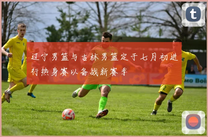 辽宁男篮与吉林男篮定于七月初进行热身赛以备战新赛季