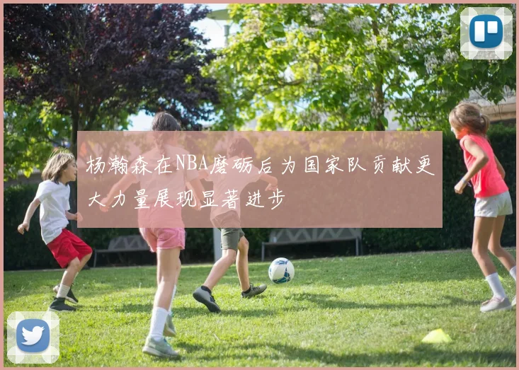 杨瀚森在NBA磨砺后为国家队贡献更大力量展现显著进步