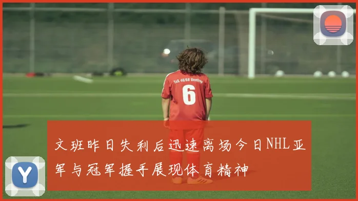 文班昨日失利后迅速离场今日NHL亚军与冠军握手展现体育精神